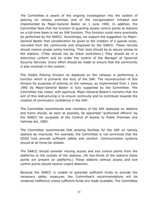 33
The Committee is aware of the ongoing investigation into the system of
policing on railway premises and of the reorganisation initiated and
implemented by Major-General Bester on 1 June 1992. In addition, the
Committee feels that the function of guarding access control points at stations
on a full-time basis is not an SAP function. This function could more practically
be performed by the SARCC. Accordingly, we support the suggestion by Major-
General Bester that consideration be given to the creation of a guards corps,
recruited from the community and employed by the SARCC. These recruits
should receive proper police training. Their duty should be to secure access to
the stations. (They should not be ticket controllers.) They should be in a
distinctive uniform and be under the control of the Manager of Spoornet
Security Services. Every effort should be made to ensure that the community
is also involved in this system.
The Visible Policing Division as deployed on the railways is performing a
function which is primarily the duty of the SAP. The reconstruction of this
division for purposes of policing on the railways, as implemented from 1 June
1992 by Major-General Bester is fully supported by the Committee. The
Committee has noted, with approval, Major-General Bester's remarks that the
aim of this restructuring is to ensure continuity and to contribute towards the
creation of commuters' confidence in the SAP.
The Committee recommends that members of the SAP deployed on stations
and trains should, as soon as possible, be appointed "authorised officers" by
the SARCC for purposes of the Control of Access to Public Premises and
Vehicles Act, 1985.
The Committee recommends that existing facilities for the SAP on railway
stations be improved. For example, the Committee is not convinced that the
ZOZO huts provide sufficient safety and comfort. Communication systems
should at all times be reliable.
The SARCC should consider moving access and exit control points from the
platforms to the outside of the stations. (At two-thirds of the stations these
points are present on platforms.) Those stations without access and exit
control points should receive urgent attention.
Because the SARCC is unable to generate sufficient funds to provide the
necessary safety measures, the Committee's recommendations will be
rendered ineffective unless sufficient funds are made available. The Committee
 