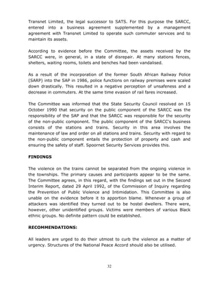 32
Transnet Limited, the legal successor to SATS. For this purpose the SARCC,
entered into a business agreement supplemented by a management
agreement with Transnet Limited to operate such commuter services and to
maintain its assets.
According to evidence before the Committee, the assets received by the
SARCC were, in general, in a state of disrepair. At many stations fences,
shelters, waiting rooms, toilets and benches had been vandalised.
As a result of the incorporation of the former South African Railway Police
(SARP) into the SAP in 1986, police functions on railway premises were scaled
down drastically. This resulted in a negative perception of unsafeness and a
decrease in commuters. At the same time evasion of rail fares increased.
The Committee was informed that the State Security Council resolved on 15
October 1990 that security on the public component of the SARCC was the
responsibility of the SAP and that the SARCC was responsible for the security
of the non-public component. The public component of the SARCC's business
consists of the stations and trains. Security in this area involves the
maintenance of law and order on all stations and trains. Security with regard to
the non-public component entails the protection of property and cash and
ensuring the safety of staff. Spoornet Security Services provides this.
FINDINGS
The violence on the trains cannot be separated from the ongoing violence in
the townships. The primary causes and participants appear to be the same.
The Committee agrees, in this regard, with the findings set out in the Second
Interim Report, dated 29 April 1992, of the Commission of Inquiry regarding
the Prevention of Public Violence and Intimidation. This Committee is also
unable on the evidence before it to apportion blame. Whenever a group of
attackers was identified they turned out to be hostel dwellers. There were,
however, other unidentified groups. Victims were members of various Black
ethnic groups. No definite pattern could be established.
RECOMMENDATIONS:
All leaders are urged to do their utmost to curb the violence as a matter of
urgency. Structures of the National Peace Accord should also be utilised.
 