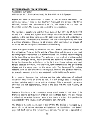31
INTERIM REPORT: TRAIN VIOLENCE
Released: 6 July 1992
Committee: Mr G Steyn (Chairman); Mr S Moshidi; Mr B M Ngoepe
Report on violence committed on trains in the Southern Transvaal. The
commuter railway lines in the Southern Transvaal are divided into three
sections, namely, the Johannesburg section, the Soweto section and the
Germiston section. The inquiry was confined to these sections.
The number of people who lost their lives during 1 July 1991 to 27 April 1992
totaled 138. Deaths and injuries have always occurred on the rail commuter
system. In the past they were caused by both unlawful acts and accidents of a
general nature. The evidence is, however, that the violence gradually assumed
a political character. Violence is at present often committed by groups of
attackers who kill or injure commuters indiscriminately.
There are approximately 27 hostels in this area. Most of them are adjacent to
the rail system. They are in the vicinity of townships and, in some areas, next
to emerging squatter camps. It is common cause that violence has been raging
in the townships for some time. This violence is the result of ongoing conflict
between, amongst others, hostel dwellers and township residents. In recent
times the violence has spilled over on to the trains. People in trains are easy
targets because they have, over the years, formed themselves into groups that
always use the same coach on the same train. This happened for various
reasons, such as self-protection and religious, criminal and political interests.
As a result, a person entering a wrong coach might find himself a victim.
It is common because that ordinary criminal take advantage of political
instability. This occurs on trains as well. It is not always easy to distinguish
ordinary criminal activity from political violence. This is especially so where
offenders are not apprehended, which is the case with the vast majority of
incidents.
Owing to interference by commuters, many coach doors do not close. It is
therefore easy to be thrown out or to fall through those doors. This also makes
it difficult to establish the true cause of the death or injury. This problem is
exacerbated by the reluctance of witnesses to come forward.
The State is the sole shareholder in the SARCC. The SARCC is managed by a
Board of Control, whose members are appointed by the Minister. The SARCC
does not itself operate the rail commuter service. This service is operated by
 