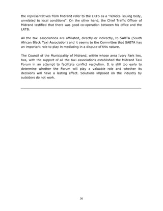 30
the representatives from Midrand refer to the LRTB as a "remote issuing body,
unrelated to local conditions". On the other hand, the Chief Traffic Officer of
Midrand testified that there was good co-operation between his office and the
LRTB.
All the taxi associations are affiliated, directly or indirectly, to SABTA (South
African Black Taxi Association) and it seems to the Committee that SABTA has
an important role to play in mediating in a dispute of this nature.
The Council of the Municipality of Midrand, within whose area Ivory Park lies,
has, with the support of all the taxi associations established the Midrand Taxi
Forum in an attempt to facilitate conflict resolution. It is still too early to
determine whether the Forum will play a valuable role and whether its
decisions will have a lasting effect. Solutions imposed on the industry by
outsiders do not work.
 