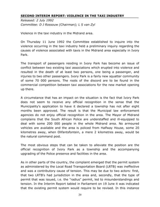 29
SECOND INTERIM REPORT: VIOLENCE IN THE TAXI INDUSTRY
Released: 2 July 1992
Committee: D J Rossouw (Chairman); L S van Zyl
Violence in the taxi industry in the Midrand area.
On Thursday 11 June 1992 the Committee established to inquire into the
violence occurring in the taxi industry held a preliminary inquiry regarding the
causes of violence associated with taxis in the Midrand area especially in Ivory
Park.
The transport of passengers residing in Ivory Park has become an issue of
conflict between two existing taxi associations which erupted into violence and
resulted in the death of at least two persons, one being a passenger, and
injuries to two other passengers. Ivory Park is a fairly new squatter community
of some 70 000 persons. The roots of the discord are to be found in the
commercial competition between taxi associations for the new market opening
up there.
A circumstance that has an impact on the situation is the fact that Ivory Park
does not seem to receive any official recognition in the sense that the
Municipality's application to have it declared a township has not after eight
months been approved. The result is that the Municipal law enforcement
agencies do not enjoy official recognition in the area. The Mayor of Midrand
complains that the South African Police are understaffed and ill-equipped to
deal with some 200 000 people in the whole Midrand area. No armoured
vehicles are available and the area is policed from Halfway House, some 20
kilometres away, when Olifantsfontein, a mere 2 kilometres away, would be
the natural command post.
The most obvious steps that can be taken to alleviate the position are the
official recognition of Ivory Park as a township and the accompanying
upgrading of the Police presence and facilities in the area.
As in other parts of the country, the complaint emerged that the permit system
as administered by the Local Road Transportation Board (LRTB) was ineffective
and was a contributory cause of tension. This may be due to two actors: first,
that two LRTB's had jurisdiction in the area and, secondly, that the type of
permit that was issued, i.e. the "radius" permit, led to misunderstandings and
tension. In the Interim Report tabled in Parliament on 19 June it was indicated
that the existing permit system would require to be revised. In this instance
 