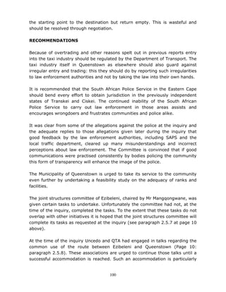 100
the starting point to the destination but return empty. This is wasteful and
should be resolved through negotiation.
RECOMMENDATIONS
Because of overtrading and other reasons spelt out in previous reports entry
into the taxi industry should be regulated by the Department of Transport. The
taxi industry itself in Queenstown as elsewhere should also guard against
irregular entry and trading: this they should do by reporting such irregularities
to law enforcement authorities and not by taking the law into their own hands.
It is recommended that the South African Police Service in the Eastern Cape
should bend every effort to obtain jurisdiction in the previously independent
states of Transkei and Ciskei. The continued inability of the South African
Police Service to carry out law enforcement in those areas assists and
encourages wrongdoers and frustrates communities and police alike.
It was clear from some of the allegations against the police at the inquiry and
the adequate replies to those allegations given later during the inquiry that
good feedback by the law enforcement authorities, including SAPS and the
local traffic department, cleared up many misunderstandings and incorrect
perceptions about law enforcement. The Committee is convinced that if good
communications were practised consistently by bodies policing the community
this form of transparency will enhance the image of the police.
The Municipality of Queenstown is urged to take its service to the community
even further by undertaking a feasibility study on the adequacy of ranks and
facilities.
The joint structures committee of Ezibeleni, chaired by Mr Mangqongwane, was
given certain tasks to undertake. Unfortunately the committee had not, at the
time of the inquiry, completed the tasks. To the extent that these tasks do not
overlap with other initiatives it is hoped that the joint structures committee will
complete its tasks as requested at the inquiry (see paragraph 2.5.7 at page 10
above).
At the time of the inquiry Uncedo and QTA had engaged in talks regarding the
common use of the route between Ezibeleni and Queenstown (Page 10:
paragraph 2.5.8). These associations are urged to continue those talks until a
successful accommodation is reached. Such an accommodation is particularly
 