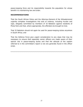 27
peace-keeping force and its responsibility towards the population for whose
benefit it is maintaining law and order.
RECOMMENDATIONS
That the South African Police and the Attorney-General of the Witwatersrand
urgently complete investigations into acts of violence, including murder and
rape, allegedly committed by members of 32 Battalion against residents of
Phola Park and that, where appropriate, the offenders be brought to trial;
That 32 Battalion should not again be used for peace-keeping duties anywhere
in South Africa; and
That the Defence Force give urgent consideration to any steps that may be
necessary to ensure that especially senior officers are made aware of their
special role in peace-keeping duties and that the attitude of the captain
referred to in the committee's report is not one generally found in the officer
corps.
 