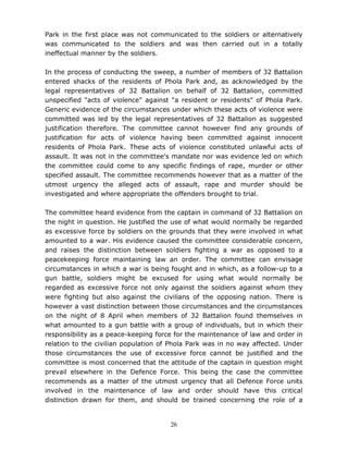 26
Park in the first place was not communicated to the soldiers or alternatively
was communicated to the soldiers and was then carried out in a totally
ineffectual manner by the soldiers.
In the process of conducting the sweep, a number of members of 32 Battalion
entered shacks of the residents of Phola Park and, as acknowledged by the
legal representatives of 32 Battalion on behalf of 32 Battalion, committed
unspecified "acts of violence" against "a resident or residents" of Phola Park.
Generic evidence of the circumstances under which these acts of violence were
committed was led by the legal representatives of 32 Battalion as suggested
justification therefore. The committee cannot however find any grounds of
justification for acts of violence having been committed against innocent
residents of Phola Park. These acts of violence constituted unlawful acts of
assault. It was not in the committee's mandate nor was evidence led on which
the committee could come to any specific findings of rape, murder or other
specified assault. The committee recommends however that as a matter of the
utmost urgency the alleged acts of assault, rape and murder should be
investigated and where appropriate the offenders brought to trial.
The committee heard evidence from the captain in command of 32 Battalion on
the night in question. He justified the use of what would normally be regarded
as excessive force by soldiers on the grounds that they were involved in what
amounted to a war. His evidence caused the committee considerable concern,
and raises the distinction between soldiers fighting a war as opposed to a
peacekeeping force maintaining law an order. The committee can envisage
circumstances in which a war is being fought and in which, as a follow-up to a
gun battle, soldiers might be excused for using what would normally be
regarded as excessive force not only against the soldiers against whom they
were fighting but also against the civilians of the opposing nation. There is
however a vast distinction between those circumstances and the circumstances
on the night of 8 April when members of 32 Battalion found themselves in
what amounted to a gun battle with a group of individuals, but in which their
responsibility as a peace-keeping force for the maintenance of law and order in
relation to the civilian population of Phola Park was in no way affected. Under
those circumstances the use of excessive force cannot be justified and the
committee is most concerned that the attitude of the captain in question might
prevail elsewhere in the Defence Force. This being the case the committee
recommends as a matter of the utmost urgency that all Defence Force units
involved in the maintenance of law and order should have this critical
distinction drawn for them, and should be trained concerning the role of a
 