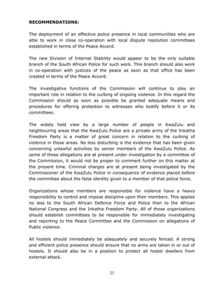 23
RECOMMENDATIONS:
The deployment of an effective police presence in local communities who are
able to work in close co-operation with local dispute resolution committees
established in terms of the Peace Accord.
The new Division of Internal Stability would appear to be the only suitable
branch of the South African Police for such work. This branch should also work
in co-operation with justices of the peace as soon as that office has been
created in terms of the Peace Accord.
The investigative functions of the Commission will continue to play an
important role in relation to the curbing of ongoing violence. In this regard the
Commission should as soon as possible be granted adequate means and
procedures for offering protection to witnesses who testify before it or its
committees.
The widely held view by a large number of people in KwaZulu and
neighbouring areas that the KwaZulu Police are a private army of the Inkatha
Freedom Party is a matter of great concern in relation to the curbing of
violence in those areas. No less disturbing is the evidence that has been given
concerning unlawful activities by senior members of the KwaZulu Police. As
some of these allegations are at present under investigation by a committee of
the Commission, it would not be proper to comment further on this matter at
the present time. Criminal charges are at present being investigated by the
Commissioner of the KwaZulu Police in consequence of evidence placed before
the committee about the false identity given to a member of that police force.
Organizations whose members are responsible for violence have a heavy
responsibility to control and impose discipline upon their members. This applies
no less to the South African Defence Force and Police than to the African
National Congress and the Inkatha Freedom Party. All of those organizations
should establish committees to be responsible for immediately investigating
and reporting to the Peace Committee and the Commission on allegations of
Public violence.
All hostels should immediately be adequately and securely fenced. A strong
and efficient police presence should ensure that no arms are taken in or out of
hostels. It should also be in a position to protect all hostel dwellers from
external attack.
 