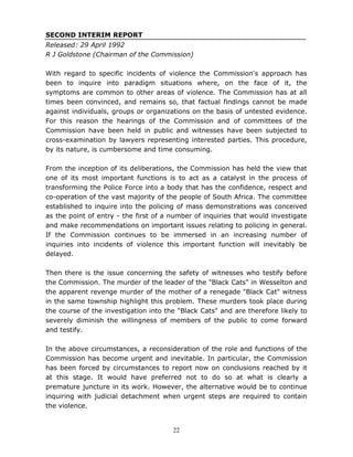 22
SECOND INTERIM REPORT
Released: 29 April 1992
R J Goldstone (Chairman of the Commission)
With regard to specific incidents of violence the Commission's approach has
been to inquire into paradigm situations where, on the face of it, the
symptoms are common to other areas of violence. The Commission has at all
times been convinced, and remains so, that factual findings cannot be made
against individuals, groups or organizations on the basis of untested evidence.
For this reason the hearings of the Commission and of committees of the
Commission have been held in public and witnesses have been subjected to
cross-examination by lawyers representing interested parties. This procedure,
by its nature, is cumbersome and time consuming.
From the inception of its deliberations, the Commission has held the view that
one of its most important functions is to act as a catalyst in the process of
transforming the Police Force into a body that has the confidence, respect and
co-operation of the vast majority of the people of South Africa. The committee
established to inquire into the policing of mass demonstrations was conceived
as the point of entry - the first of a number of inquiries that would investigate
and make recommendations on important issues relating to policing in general.
If the Commission continues to be immersed in an increasing number of
inquiries into incidents of violence this important function will inevitably be
delayed.
Then there is the issue concerning the safety of witnesses who testify before
the Commission. The murder of the leader of the "Black Cats" in Wesselton and
the apparent revenge murder of the mother of a renegade "Black Cat" witness
in the same township highlight this problem. These murders took place during
the course of the investigation into the "Black Cats" and are therefore likely to
severely diminish the willingness of members of the public to come forward
and testify.
In the above circumstances, a reconsideration of the role and functions of the
Commission has become urgent and inevitable. In particular, the Commission
has been forced by circumstances to report now on conclusions reached by it
at this stage. It would have preferred not to do so at what is clearly a
premature juncture in its work. However, the alternative would be to continue
inquiring with judicial detachment when urgent steps are required to contain
the violence.
 