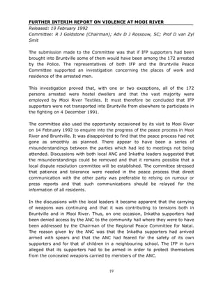 19
FURTHER INTERIM REPORT ON VIOLENCE AT MOOI RIVER
Released: 19 February 1992
Committee: R J Goldstone (Chairman); Adv D J Rossouw, SC; Prof D van Zyl
Smit
The submission made to the Committee was that if IFP supporters had been
brought into Bruntville some of them would have been among the 172 arrested
by the Police. The representatives of both IFP and the Bruntville Peace
Committee supported an investigation concerning the places of work and
residence of the arrested men.
This investigation proved that, with one or two exceptions, all of the 172
persons arrested were hostel dwellers and that the vast majority were
employed by Mooi River Textiles. It must therefore be concluded that IFP
supporters were not transported into Bruntville from elsewhere to participate in
the fighting on 4 December 1991.
The committee also used the opportunity occasioned by its visit to Mooi River
on 14 February 1992 to enquire into the progress of the peace process in Mooi
River and Bruntville. It was disappointed to find that the peace process had not
gone as smoothly as planned. There appear to have been a series of
misunderstandings between the parties which had led to meetings not being
attended. Discussions with both local ANC and Inkatha leaders suggested that
the misunderstandings could be removed and that it remains possible that a
local dispute resolution committee will be established. The committee stressed
that patience and tolerance were needed in the peace process that direct
communication with the other party was preferable to relying on rumour or
press reports and that such communications should be relayed for the
information of all residents.
In the discussions with the local leaders it became apparent that the carrying
of weapons was continuing and that it was contributing to tensions both in
Bruntville and in Mooi River. Thus, on one occasion, Inkatha supporters had
been denied access by the ANC to the community hall where they were to have
been addressed by the Chairman of the Regional Peace Committee for Natal.
The reason given by the ANC was that the Inkatha supporters had arrived
armed with spears and that the ANC had feared for the safety of its own
supporters and for that of children in a neighbouring school. The IFP in turn
alleged that its supporters had to be armed in order to protect themselves
from the concealed weapons carried by members of the ANC.
 