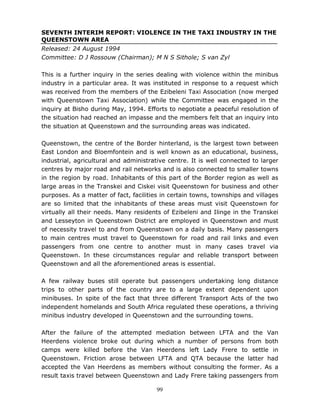 99
SEVENTH INTERIM REPORT: VIOLENCE IN THE TAXI INDUSTRY IN THE
QUEENSTOWN AREA
Released: 24 August 1994
Committee: D J Rossouw (Chairman); M N S Sithole; S van Zyl
This is a further inquiry in the series dealing with violence within the minibus
industry in a particular area. It was instituted in response to a request which
was received from the members of the Ezibeleni Taxi Association (now merged
with Queenstown Taxi Association) while the Committee was engaged in the
inquiry at Bisho during May, 1994. Efforts to negotiate a peaceful resolution of
the situation had reached an impasse and the members felt that an inquiry into
the situation at Queenstown and the surrounding areas was indicated.
Queenstown, the centre of the Border hinterland, is the largest town between
East London and Bloemfontein and is well known as an educational, business,
industrial, agricultural and administrative centre. It is well connected to larger
centres by major road and rail networks and is also connected to smaller towns
in the region by road. Inhabitants of this part of the Border region as well as
large areas in the Transkei and Ciskei visit Queenstown for business and other
purposes. As a matter of fact, facilities in certain towns, townships and villages
are so limited that the inhabitants of these areas must visit Queenstown for
virtually all their needs. Many residents of Ezibeleni and Ilinge in the Transkei
and Lesseyton in Queenstown District are employed in Queenstown and must
of necessity travel to and from Queenstown on a daily basis. Many passengers
to main centres must travel to Queenstown for road and rail links and even
passengers from one centre to another must in many cases travel via
Queenstown. In these circumstances regular and reliable transport between
Queenstown and all the aforementioned areas is essential.
A few railway buses still operate but passengers undertaking long distance
trips to other parts of the country are to a large extent dependent upon
minibuses. In spite of the fact that three different Transport Acts of the two
independent homelands and South Africa regulated these operations, a thriving
minibus industry developed in Queenstown and the surrounding towns.
After the failure of the attempted mediation between LFTA and the Van
Heerdens violence broke out during which a number of persons from both
camps were killed before the Van Heerdens left Lady Frere to settle in
Queenstown. Friction arose between LFTA and QTA because the latter had
accepted the Van Heerdens as members without consulting the former. As a
result taxis travel between Queenstown and Lady Frere taking passengers from
 