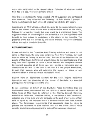 17
more men participated in the second attack. Estimates of witnesses varied
from 400 to 1 000. They were similarly armed.
After the second attack the Police arrested 172 IFP supporters and confiscated
their weapons. They comprised the following: 19 Zulu shields 2 pangas 1
home-made firearm 16 bush knives 75 knobkerries 69 sticks 144 spears.
According to an ANC witness, a short time prior to the second attack he saw
certain IFP leaders from outside Mooi River/Bruntville arrive at the hostel,
followed by a bus-like vehicle that was towed by a mechanical horse. The
suggestion made on the strength of that evidence is that IFP supporters were
brought in from outside to participate in the attack on the township. The
presence of the bus was denied by the hostel dwellers. The police witnesses
did not see such a vehicle in Bruntville.
RECOMMENDATIONS
It was indicated to the Committee that if lasting solutions and peace do not
come to Mooi River, the only large employer, Mooi River Textiles, may well
have to move its factory to another area. This would be disastrous for the
people of Mooi River. Self-interest should dictate to the local leadership that
they must work together to create a more Peaceful and acceptable climate
Government agencies at all levels can only provide a framework and an
infrastructure for this. At the end of the day it is the people themselves,
through their leaders, who will determine the success or failure of any
initiatives taken in order to achieve a successful result.
Support from all appropriate quarters for the Local Dispute Resolution
Committee and the disarming of the people of Bruntville are essential
prerequisites for lasting peace in the area.
It was submitted on behalf of the Bruntville Peace Committee that the
Commission should recommend that the conduct of certain members of the
Police Force at Mooi River be referred to the Attorney-General. However,
evidence led before the Committee did not, in the opinion of the Commission,
establish any prima facie unlawful conducts on the part of any police officer
save in regard to the improper use of a forfeited vehicle with false number
plates. The Commission recommends that appropriate steps be taken to
prevent the recurrence of such conduct and that the South African Police
consider disciplinary action against the police officers who were involved.
 