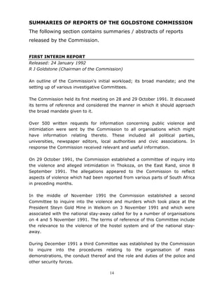 14
SUMMARIES OF REPORTS OF THE GOLDSTONE COMMISSION
The following section contains summaries / abstracts of reports
released by the Commission.
FIRST INTERIM REPORT
Released: 24 January 1992
R J Goldstone (Chairman of the Commission)
An outline of the Commission's initial workload; its broad mandate; and the
setting up of various investigative Committees.
The Commission held its first meeting on 28 and 29 October 1991. It discussed
its terms of reference and considered the manner in which it should approach
the broad mandate given to it.
Over 500 written requests for information concerning public violence and
intimidation were sent by the Commission to all organisations which might
have information relating thereto. These included all political parties,
universities, newspaper editors, local authorities and civic associations. In
response the Commission received relevant and useful information.
On 29 October 1991, the Commission established a committee of inquiry into
the violence and alleged intimidation in Thokoza, on the East Rand, since 8
September 1991. The allegations appeared to the Commission to reflect
aspects of violence which had been reported from various parts of South Africa
in preceding months.
In the middle of November 1991 the Commission established a second
Committee to inquire into the violence and murders which took place at the
President Steyn Gold Mine in Welkom on 3 November 1991 and which were
associated with the national stay-away called for by a number of organisations
on 4 and 5 November 1991. The terms of reference of this Committee include
the relevance to the violence of the hostel system and of the national stay-
away.
During December 1991 a third Committee was established by the Commission
to inquire into the procedures relating to the organisation of mass
demonstrations, the conduct thereof and the role and duties of the police and
other security forces.
 