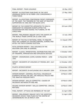 12
FINAL REPORT: TRAIN VIOLENCE 16 May 1993
REPORT: ALLEGATIONS PUBLISHED IN THE VRYE
WEEKBLAD DATED 30 OCTOBER 1992 CONCERNING A
THIRD FORCE
27 May 1993
REPORT: ALLEGATIONS CONCERNING FRONT COMPANIES
OF THE SADF, THE TRAINING BY THE SADF OF INKATHA
SUPPORTERS IN 1986 AND THE BLACK CATS
1 June 1993
REPORT BY THE COMMITTEE APPOINTED TO HOLD A
WORKSHOP TO CONSIDER EVENTS AFTER THE
ASSASSINATION AND DURING THE FUNERAL OF MR
CHRIS HANI
29 June 1993
REPORT: PRELIMINARY INQUIRY INTO THE EVENTS AT
THE WORLD TRADE CENTRE ON 25 JUNE 1993
13 July 1993
REPORT OF THE MULTI-NATIONAL PANEL TO INQUIRE
INTO THE CURBING OF VIOLENCE BEFORE, DURING AND
AFTER THE FORTH-COMING ELECTION
11 August 1993
FIFTH INTERIM REPORT: TAXI VIOLENCE IN THE
WESTERN CAPE AND IN GENERAL
26 July 1993
REPORT: ILLEGAL IMPORTATION, DISTRIBUTION AND USE
OF FIREARMS, AMMUNITION AND EXPLOSIVE DEVICES
5 October 1993
REPORT: CROSSROADS (CAPE) DURING MARCH - JUNE
1993
11 November 1993
REPORT: INCIDENTS OF VIOLENCE AT MOSSEL BAY: JULY
1993
12 October 1993
FOURTH INTERIM REPORT 6 December 1993
REPORT: INCIDENTS IN KATLEHONG ON 9 JANUARY 1994 18 January 1994
INTERIM REPORT: CRIMINAL POLITICAL VIOLENCE BY
ELEMENTS WITHIN THE SAP, THE KWAZULU POLICE AND
THE INKATHA FREEDOM PARTY
18 March 1994
INTERIM REPORT: WALLIS COMMITTEE: CAUSES OF
INCIDENTS BETWEEN IFP AND ANC
18 March 1994
SECOND INTERIM REPORT: WALLIS COMMITTEE: SPECIAL
MATTERS
18 March 1994
FINAL REPORT: ATTACKS ON MEMBERS OF THE SAP 21 April 1994
REPORT: PRELIMINARY INQUIRY INTO THE SHOOTING
INCIDENTS WHICH TOOK PLACE IN THE CENTRE OF
JOHANNESBURG ON 28 MARCH 1994
21 April 1994
 