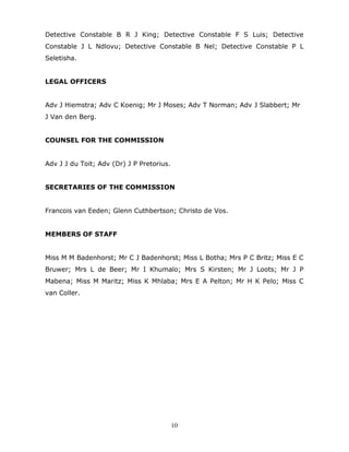 10
Detective Constable B R J King; Detective Constable F S Luis; Detective
Constable J L Ndlovu; Detective Constable B Nel; Detective Constable P L
Seletisha.
LEGAL OFFICERS
Adv J Hiemstra; Adv C Koenig; Mr J Moses; Adv T Norman; Adv J Slabbert; Mr
J Van den Berg.
COUNSEL FOR THE COMMISSION
Adv J J du Toit; Adv (Dr) J P Pretorius.
SECRETARIES OF THE COMMISSION
Francois van Eeden; Glenn Cuthbertson; Christo de Vos.
MEMBERS OF STAFF
Miss M M Badenhorst; Mr C J Badenhorst; Miss L Botha; Mrs P C Britz; Miss E C
Bruwer; Mrs L de Beer; Mr I Khumalo; Mrs S Kirsten; Mr J Loots; Mr J P
Mabena; Miss M Maritz; Miss K Mhlaba; Mrs E A Pelton; Mr H K Pelo; Miss C
van Coller.
 