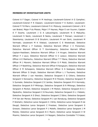 9
MEMBERS OF INVESTIGATION UNITS
Colonel A F Eager; Colonel H M Heslinga; Lieutenant-Colonel A G Campher;
Lieutenant-Colonel P R Claasen; Lieutenant-Colonel F K Dutton; Lieutenant-
Colonel F F B Marx; Lieutenant-Colonel P A J Myburg; Lieutenant-Colonel L W H
van Brakel; Major P du Plessis; Major J F Haynes; Major E van Vuuren; Captain
K F Swarts; Lieutenant J G A Labuschagne; Lieutenant N S Mabusha;
Lieutenant S Naick; Lieutenant B Naidu; Lieutenant T Pienaar; Lieutenant J
Steenkamp; Lieutenant D B Strydom; Lieutenant M van Gent; Lieutenant M
Vermaak; Lieutenant M K Vilakazi; Lieutenant C E Weststraat; Detective
Warrant Officer L F Coetzee; Detective Warrant Officer J C Froneman;
Detective Warrant Officer O T Govindasamy; Detective Warrant Officer
Captain-Hastibeer; Detective Warrant Officer J H Kruger; Detective Warrant
Officer F J Laux; Detective Warrant Officer K C Leseur; Detective Warrant
Officer A E Makhavhu; Detective Warrant Officer T T Mana; Detective Warrant
Officer M J Moremi; Detective Warrant Officer S P Msibi; Detective Warrant
Officer J P Neethling; Detective Warrant Officer R Rangayan; Detective Warrant
Officer E M Scheepers; Detective Warrant Officer S S Seakgwa; Detective
Warrant Officer S Singh; Detective Warrant Officer L J Tsumane; Detective
Warrant Officer J van Heerden; Detective Sergeant E G Cilliers; Detective
Sergeant V Dorosamy; Detective Sergeant M D Fikizolo; Detective Sergeant M
V Gumede; Detective Sergeant Z E Jamba; Detective Sergeant M K Kennedy;
Detective Sergeant B P Mhlongo; Detective Sergeant B R Mhlongo; Detective
Sergeant A Morkel; Detective Sergeant J M Motloli; Detective Sergeant B A J
Mpokotho; Detective Sergeant C B Nxumalo; Detective Sergeant S L J Rebelo;
Detective Sergeant A S Shezi; Detective Sergeant Z Sibisi; Detective Sergeant
P M Van der Merwe; Detective Sergeant M J van Rensburg; Detective Sergeant
P Wiehahn; Detective Lance Sergeant C J Brits; Detective Lance Sergeant R de
Deugd; Detective Lance Sergeant C Frieslaar; Detective Lance Sergeant S
Grewan; Detective Lance Sergeant P J Molefe; Detective Lance Sergeant J M
Moloto; Detective Lance Sergeant B C Myeni; Detective Lance Sergeant V W
Mzamo; Detective Lance Sergeant J H Nepgen; Detective Constable T E Kabai;
 