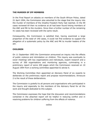 107
THE MURDER OF IFP MEMBERS
In the Final Report on attacks on members of the South African Police, dated
21 April 1994, the Commission also adverted to the stage that the inquiry into
the murder of members of the Inkatha Freedom Party had reached. In the 99
cases reviewed till then no evidence at all had been found linking members of
the ANC and MK to the murders. Since then a further number of the remaining
41 cases has been reviewed with the same result.
Consequently, the Commission is satisfied that, having examined a large
proportion of the total of 140 cases, it could not find evidence to support the
allegation of a systematic policy by the ANC and MK to murder leaders of the
IFP.
CHILDREN
On 11 September 1993 the Commission announced an inquiry into the effects
of public violence and intimidation on children. This inquiry was eventually to
cover meetings with key organisations and individuals, expert research and a
survey of 300 organisations and monitoring agencies, culminating in a
preliminary report of some 200 pages which the Commission received on 10
August 1994 from a working committee appointed to advise it.
The Working Committee then appointed an Advisory Panel of six experts to
deliberate on the preliminary report and propose recommendations. Annexure
2 is the result of these deliberations.
The Commission is grateful to all persons and organisations who participated in
the inquiry and especially to the members of the Advisory Panel for all the
work and thought dedicated to this subject.
The Commission expresses the hope that the discussion and recommendations
contained in the attached report will be helpful in reducing conflict and in
resolving problems for children suffering from the effects of violence.
ooOoo
 