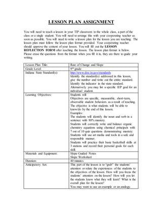 LESSON PLAN ASSIGNMENT
You will need to teach a lesson in your TIP classroom to the whole class, a part of the
class or a single student. You will need to arrange this with your cooperating teacher as
soon as possible. You will need to write a lesson plan for the lesson you are teaching. The
lesson plan must follow the lesson plan format provided. Your cooperating teacher
should approve the content of your lesson. You will fill out the LESSON
REFLECTION FORM after teaching the lesson. The lesson plan format is below.
Please erase the questions from the format when you fill it in, they are there to guide your
writing.
Lesson Plan Title: Rate of Change and Slope
Grade Level: 9th grade
Indiana State Standard(s): http://www.doe.in.gov/standards
Identify the standard(s) addressed in this lesson,
give the number and write out the entire standard.
Identify the indicator in the state standard.
Alternatively you may list a specific IEP goal for an
individual student.
Learning Objectives: Students will
Objectives are specific, measurable, short-term,
observable student behaviors as a result of teaching.
The objective is what students will be able to
know/do by the end of this lesson.
Examples:
The students will identify the noun and verb in a
sentence with 80% mastery.
Students will correctly write and balance organic
chemistry equations using chemical principals with
7 out of 10 quiz questions demonstrating mastery.
Students will use art media and tools in a safe and
responsible manner.
Students will practice their basic basketball skills at
3 stations and record their personal goals for each
skill.
Materials and Equipment: Slope Guided Notes
Slope Worksheet
Duration: 40 minutes
Anticipatory Set: This part of the lesson is to “grab” the students’
attention or relate the experiences of the students to
the objectives of the lesson. How will you focus the
students’ attention on the lesson? How will you let
the students know what they will learn? What is the
overall plan for the lesson?
You may want to use an example or an analogy.
 