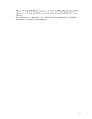 Page 2
 I have a strong ability to learn quickly and retain what I have been taught, and the
effectiveness to get a task I’ve been given to get it accomplished in the timeframe
allowed.
 I strongly believe in working to get a job done, if not completed in my allotted
timeframe to give good handover notes.
 