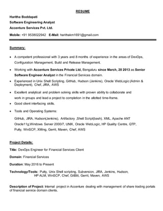 RESUME
Haritha Boddapati
Software Engineering Analyst
Accenture Services Pvt. Ltd.
Mobile: +91 9538022942 E-Mail: harithakm1691@gmail.com
Summary:
 A competent professional with 3 years and 8 months of experience in the areas of DevOps,
Configuration Management, Build and Release Management.
 Working with Accenture Services Private Ltd, Bengaluru since March, 20 2013 as Senior
Software Engineer Analyst in the Financial Services domain.
 Experienced in Unix Shell Scripting, GitHub, Hudson (Jenkins), Oracle WebLogic (Admin &
Deployment), Chef, JIRA, AWS
 Excellent analytical and problem solving skills with proven ability to collaborate and
work in groups and lead a project to completion in the allotted time-frame.
 Good client interfacing skills.
 Tools and Operating Systems:
GitHub, JIRA, Hudson(Jenkins), Artifactory ,Shell Script(bash), XML, Apache ANT
Oracle11g,Windows Server 2000/7, UNIX, Oracle WebLogic, HP Quality Centre, QTP,
Putty, WinSCP, XMing, Gerrit, Maven, Chef, AWS
Project Details:
Title: DevOps Engineer for Financial Services Client
Domain: Financial Services
Duration: May 2016 to Present
Technology/Tools: Putty, Unix Shell scripting, Subversion, JIRA, Jenkins, Hudson,
HP ALM, WinSCP, Chef, GitBlit, Gerrit, Maven, AWS
Description of Project: Internal project in Accenture dealing with management of share trading portals
of financial service domain clients.
 