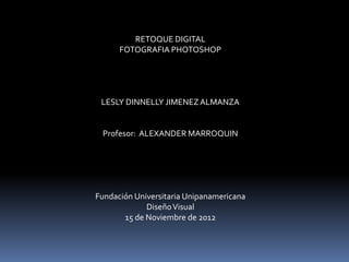 RETOQUE DIGITAL
      FOTOGRAFIA PHOTOSHOP




 LESLY DINNELLY JIMENEZ ALMANZA


 Profesor: ALEXANDER MARROQUIN




Fundación Universitaria Unipanamericana
             Diseño Visual
       15 de Noviembre de 2012
 