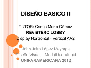DISEÑO BASICO II

 TUTOR: Carlos Mario Gómez
     REVISTERO LOBBY
Display Horizontal - Vertical AA2

   John Jairo López Mayorga
Diseño Visual – Modalidad Virtual
   UNIPANAMERICANA 2012
 