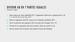 DIVIDIR AB EN 7 PARTES IGUALESESCUADRAS Y COMPÁS
1) Toma sobre una recta indefinida 07, 7 segmentos arbitrarios e iguales entre sí, 0-
1, 1-2, 2-3, 3-4, 4-5, 5-6 y 6-7.
2) Sobre el segmento total 07, construye un triángulo equilátero 07V.
3) Lleva la distancia del segmento AB a los lados del triángulo V0 y V7.
4) Al final de los segmentos del punto anterior ubica los puntos A y B.
5) Une los puntos de tal manera que quede la base del triángulo.
 