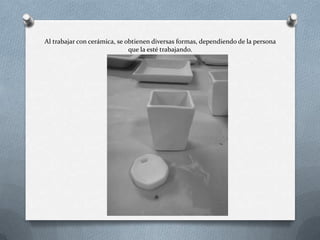 Al trabajar con cerámica, se obtienen diversas formas, dependiendo de la persona
que la esté trabajando.
 