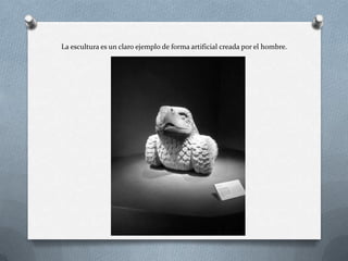 La escultura es un claro ejemplo de forma artificial creada por el hombre.
 