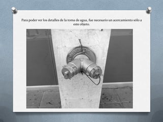 Para poder ver los detalles de la toma de agua, fue necesario un acercamiento sólo a
este objeto.
 