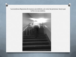 Las escaleras dispuestas de manera ascendiente, así como las personas, hacen que
la foto no sea estática.
 
