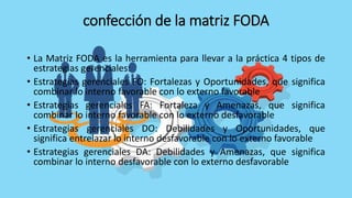 confección de la matriz FODA
• La Matriz FODA es la herramienta para llevar a la práctica 4 tipos de
estrategias gerenciales:
• Estrategias gerenciales FO: Fortalezas y Oportunidades, que significa
combinar lo interno favorable con lo externo favorable
• Estrategias gerenciales FA: Fortaleza y Amenazas, que significa
combinar lo interno favorable con lo externo desfavorable
• Estrategias gerenciales DO: Debilidades y Oportunidades, que
significa entrelazar lo interno desfavorable con lo externo favorable
• Estrategias gerenciales DA: Debilidades y Amenazas, que significa
combinar lo interno desfavorable con lo externo desfavorable
 