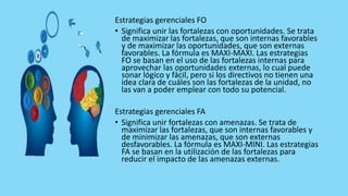 Estrategias gerenciales FO
• Significa unir las fortalezas con oportunidades. Se trata
de maximizar las fortalezas, que son internas favorables
y de maximizar las oportunidades, que son externas
favorables. La fórmula es MAXI-MAXI. Las estrategias
FO se basan en el uso de las fortalezas internas para
aprovechar las oportunidades externas, lo cual puede
sonar lógico y fácil, pero si los directivos no tienen una
idea clara de cuáles son las fortalezas de la unidad, no
las van a poder emplear con todo su potencial.
Estrategias gerenciales FA
• Significa unir fortalezas con amenazas. Se trata de
maximizar las fortalezas, que son internas favorables y
de minimizar las amenazas, que son externas
desfavorables. La fórmula es MAXI-MINI. Las estrategias
FA se basan en la utilización de las fortalezas para
reducir el impacto de las amenazas externas.
 