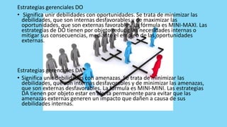 Estrategias gerenciales DO
• Significa unir debilidades con oportunidades. Se trata de minimizar las
debilidades, que son internas desfavorables y de maximizar las
oportunidades, que son externas favorables. La fórmula es MINI-MAXI. Las
estrategias de DO tienen por objeto reducir las necesidades internas o
mitigar sus consecuencias, mediante el empleo de las oportunidades
externas.
Estrategias gerenciales DA
• Significa unir debilidades con amenazas. Se trata de minimizar las
debilidades, que son internas desfavorables y de minimizar las amenazas,
que son externas desfavorables. La fórmula es MINI-MINI. Las estrategias
DA tienen por objeto estar en alerta permanente para evitar que las
amenazas externas generen un impacto que dañen a causa de sus
debilidades internas.
 