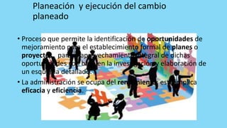Planeación y ejecución del cambio
planeado
• Proceso que permite la identificación de oportunidades de
mejoramiento para el establecimiento formal de planes o
proyectos, para el aprovechamiento integral de dichas
oportunidades con base en la investigación y elaboración de
un esquema detallado.
• La administración se ocupa del rendimiento; esto implica
eficacia y eficiencia.
 
