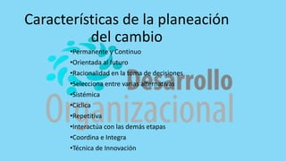Características de la planeación
del cambio
•Permanente y Continuo
•Orientada al futuro
•Racionalidad en la toma de decisiones
•Selecciona entre varias alternativas
•Sistémica
•Cíclica
•Repetitiva
•Interactúa con las demás etapas
•Coordina e Integra
•Técnica de Innovación
 