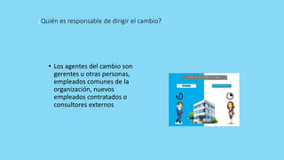 ¿Quién es responsable de dirigir el cambio?
• Los agentes del cambio son
gerentes u otras personas,
empleados comunes de la
organización, nuevos
empleados contratados o
consultores externos
 