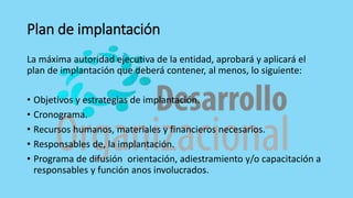 Plan de implantación
La máxima autoridad ejecutiva de la entidad, aprobará y aplicará el
plan de implantación que deberá contener, al menos, lo siguiente:
• Objetivos y estrategias de implantación.
• Cronograma.
• Recursos humanos, materiales y financieros necesarios.
• Responsables de, la implantación.
• Programa de difusión orientación, adiestramiento y/o capacitación a
responsables y función anos involucrados.
 