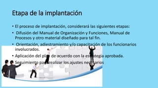 Etapa de la implantación
• El proceso de implantación, considerará las siguientes etapas:
• Difusión del Manual de Organización y Funciones, Manual de
Procesos y otro material diseñado para tal fin.
• Orientación, adiestramiento y/o capacitación de los funcionarios
involucrados.
• Aplicación del plan de acuerdo con la estrategia aprobada.
• Seguimiento para realizar los ajustes necesarios
 