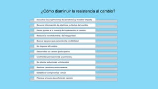 Escuchar las expresiones de resistencia y mostrar empatía
Generar información de objetivos y efectos del cambio
Hacer ajustes a la manera de implementar el cambio.
Reducir la incertidumbre y la inseguridad
Buscar apoyos que aumenten la credibilidad
No imponer el cambio
Desarrollar un cambio participativo
Confrontar percepciones y opiniones.
No plantar soluciones unilaterales
Realizar cambios continuamente
Establecer compromiso común
Plantear el costo-beneficio del cambio
¿Cómo disminuir la resistencia al cambio?
 
