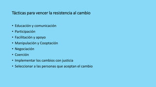 Tácticas para vencer la resistencia al cambio
• Educación y comunicación
• Participación
• Facilitación y apoyo
• Manipulación y Cooptación
• Negociación
• Coerción
• Implementar los cambios con justicia
• Seleccionar a las personas que aceptan el cambio
 