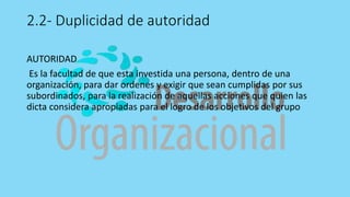 2.2- Duplicidad de autoridad
AUTORIDAD
Es la facultad de que esta investida una persona, dentro de una
organización, para dar ordenes y exigir que sean cumplidas por sus
subordinados, para la realización de aquellas acciones que quien las
dicta considera apropiadas para el logro de los objetivos del grupo
 