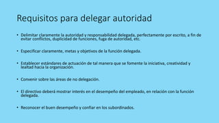 Requisitos para delegar autoridad
• Delimitar claramente la autoridad y responsabilidad delegada, perfectamente por escrito, a fin de
evitar conflictos, duplicidad de funciones, fuga de autoridad, etc.
• Especificar claramente, metas y objetivos de la función delegada.
• Establecer estándares de actuación de tal manera que se fomente la iniciativa, creatividad y
lealtad hacia la organización.
• Convenir sobre las áreas de no delegación.
• El directivo deberá mostrar interés en el desempeño del empleado, en relación con la función
delegada.
• Reconocer el buen desempeño y confiar en los subordinados.
 