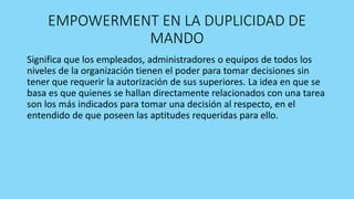 EMPOWERMENT EN LA DUPLICIDAD DE
MANDO
Significa que los empleados, administradores o equipos de todos los
niveles de la organización tienen el poder para tomar decisiones sin
tener que requerir la autorización de sus superiores. La idea en que se
basa es que quienes se hallan directamente relacionados con una tarea
son los más indicados para tomar una decisión al respecto, en el
entendido de que poseen las aptitudes requeridas para ello.
 