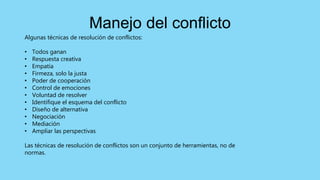 Algunas técnicas de resolución de conflictos:
• Todos ganan
• Respuesta creativa
• Empatía
• Firmeza, solo la justa
• Poder de cooperación
• Control de emociones
• Voluntad de resolver
• Identifique el esquema del conflicto
• Diseño de alternativa
• Negociación
• Mediación
• Ampliar las perspectivas
Las técnicas de resolución de conflictos son un conjunto de herramientas, no de
normas.
Manejo del conflicto
 