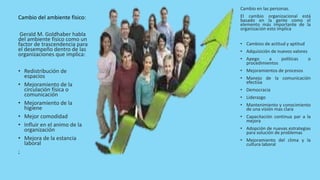 Cambio del ambiente físico:
Gerald M. Goldhaber habla
del ambiente físico como un
factor de trascendencia para
el desempeño dentro de las
organizaciones que implica:
• Redistribución de
espacios
• Mejoramiento de la
circulación física o
comunicación
• Mejoramiento de la
higiene
• Mejor comodidad
• Influir en el animo de la
organización
• Mejora de la estancia
laboral
;
Cambio en las personas.
El cambio organizacional está
basado en la gente como el
elemento más importante de la
organización esto implica
• Cambios de actitud y aptitud
• Adquisición de nuevos valores
• Apego a políticas o
procedimientos
• Mejoramientos de procesos
• Manejo de la comunicación
efectiva
• Democracia
• Liderazgo
• Mantenimiento y conocimiento
de una visión mas clara
• Capacitación continua par a la
mejora
• Adopción de nuevas estrategias
para solución de problemas
• Mejoramiento del clima y la
cultura laboral
 
