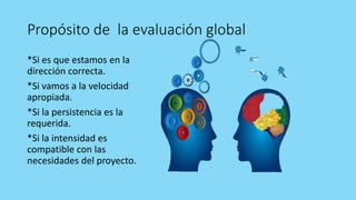 Propósito de la evaluación global
*Si es que estamos en la
dirección correcta.
*Si vamos a la velocidad
apropiada.
*Si la persistencia es la
requerida.
*Si la intensidad es
compatible con las
necesidades del proyecto.
 