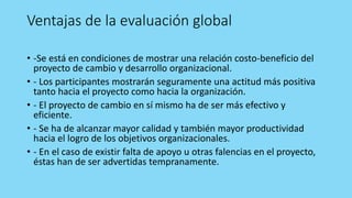 Ventajas de la evaluación global
• -Se está en condiciones de mostrar una relación costo-beneficio del
proyecto de cambio y desarrollo organizacional.
• - Los participantes mostrarán seguramente una actitud más positiva
tanto hacia el proyecto como hacia la organización.
• - El proyecto de cambio en sí mismo ha de ser más efectivo y
eficiente.
• - Se ha de alcanzar mayor calidad y también mayor productividad
hacia el logro de los objetivos organizacionales.
• - En el caso de existir falta de apoyo u otras falencias en el proyecto,
éstas han de ser advertidas tempranamente.
 