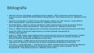 Bibliografía
• Albarrán Francisco, José Miguel, and Márquez García, Begoña. (2014). Operaciones administrativas de
recursos humanos. Madrid, ES: RA-MA Editorial. Recuperado de http://www.miucem.mx . Biblioteca virtual
E-libro.
• Cipriano Luna González, A. (2014). Proceso administrativo. México, D.F., MX: Larousse - Grupo Editorial
Patria. Recuperado de http://www.miucem.mx . Biblioteca virtual E-libro.
• Fernández Belda, J. (2014). La empresa pendiente: cambio organizacional a través de personas. Buenos
Aires, AR: Ugerman Editor. Recuperado de http://www.miucem.mx . Biblioteca virtual E-libro.
• Torres, S. (2009). Desarrollo organizacional. El Cid Editor. Recuperado de: http://www.miucem.mx (E-libro).
• Garzón M. (2005). El desarrollo Organizacional y el cambio planeado. Recuperado de:
URLhttps://goo.gl/bjrztw
• Jorge A, E. (2004). Cultura, clima organizacional y comportamiento humano en las organizaciones. Folletos
Gerenciales, 13(1): 70-86, 2009. La Habana, CU: Dirección de Capacitación de Cuadros y Estudios de
Dirección (DCCED). Recuperado de Biblioteca Virtual E-libro
• Gan, F. and Triginé, J. (2009). Manual de instrumentos de gestión y desarrollo de las personas en las
organizaciones. Madrid, ES: Ediciones Díaz de Santos. Recuperado de Biblioteca Virtual E-libro
• Ruiz Carús, s , Felipe Reboredo, J , Jiménez García, A. (2007). Percepción del clima y satisfacción laboral en
la empresa Bimbo de Papantla Veracruz. Revista electrónica, medicina, salud y sociedad. Vol. #3.
Recuperado de http://www.miucem.mx . Biblioteca virtual E-libro.
 