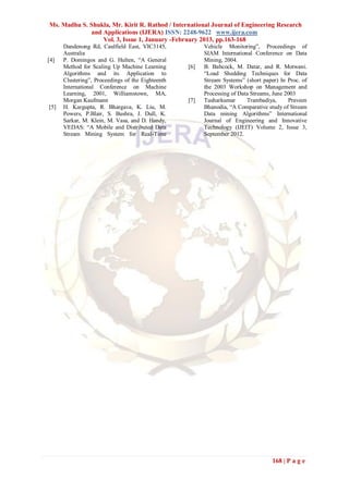 Ms. Madhu S. Shukla, Mr. Kirit R. Rathod / International Journal of Engineering Research
             and Applications (IJERA) ISSN: 2248-9622 www.ijera.com
                 Vol. 3, Issue 1, January -February 2013, pp.163-168
      Dandenong Rd, Caulfield East, VIC3145,             Vehicle Monitoring‖, Proceedings of
      Australia                                          SIAM International Conference on Data
[4]   P. Domingos and G. Hulten, ―A General              Mining, 2004.
      Method for Scaling Up Machine Learning       [6]   B. Babcock, M. Datar, and R. Motwani.
      Algorithms and its Application to                  ―Load Shedding Techniques for Data
      Clustering‖, Proceedings of the Eighteenth         Stream Systems‖ (short paper) In Proc. of
      International Conference on Machine                the 2003 Workshop on Management and
      Learning, 2001, Williamstown, MA,                  Processing of Data Streams, June 2003
      Morgan Kaufmann                              [7]   Tusharkumar      Trambadiya,      Praveen
[5]   H. Kargupta, R. Bhargava, K. Liu, M.               Bhanodia, ―A Comparative study of Stream
      Powers, P.Blair, S. Bushra, J. Dull, K.            Data mining Algorithms‖ International
      Sarkar, M. Klein, M. Vasa, and D. Handy,           Journal of Engineering and Innovative
      VEDAS: ―A Mobile and Distributed Data              Technology (IJEIT) Volume 2, Issue 3,
      Stream Mining System for Real-Time                 September 2012.




                                                                                    168 | P a g e
 