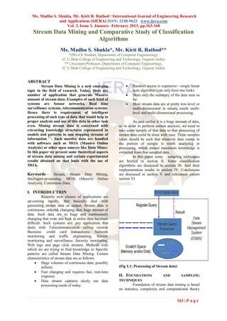 Ms. Madhu S. Shukla, Mr. Kirit R. Rathod / International Journal of Engineering Research
               and Applications (IJERA) ISSN: 2248-9622 www.ijera.com
                   Vol. 3, Issue 1, January -February 2013, pp.163-168
   Stream Data Mining and Comparative Study of Classification
                         Algorithms
                    Ms. Madhu S. Shukla*, Mr. Kirit R. Rathod**
                         *(PG-CE Student, Department of Computer Engineering),
                     (C.U.Shah College of Engineering and Technology, Gujarat, India)
                       ** (Assistant Professor, Department of Computer Engineering),
                     (C.U.Shah College of Engineering and Technology, Gujarat, India)


ABSTRACT
         Stream Data Mining is a new emerging                   Random access is expensive—single linear
topic in the field of research. Today, there are                 scan algorithm (can only have one look)
number of application that generate Massive                     Store only the summary of the data seen so
amount of stream data. Examples of such kind of                  far.
systems are Sensor networks, Real time                          Most stream data are at pretty low-level or
surveillance systems, telecommunication systems.                 multi-dimensional in nature, needs multi-
Hence there is requirement of intelligent                        level and multi-dimensional processing.
processing of such type of data that would help in
proper analysis and use of this data in other task               As said earlier it is a huge amount of data,
even. Mining stream data is concerned with              so in order to perform certain analysis, we need to
extracting knowledge structures represented in          take some sample of that data so that processing of
models and patterns in non stopping streams of          stream data could be done with ease. These samples
information [1]. Such massive data are handled          taken should be such that whatever data comes in
with software such as MOA (Massive Online               the portion of sample is worth analyzing or
Analysis) or other open sources like Data Miner.        processing, which means maximum knowledge is
In this paper we present some theoretical aspects       extracted from that sampled data.
of stream data mining and certain experimental                   In this paper some sampling techniques
results obtained on that basis with the use of          are briefed in section II. Some classification
MOA.                                                    algorithms are discussed in section III. And their
                                                        implementation results in section IV. Conclusions
Keywords—         Stream, Stream Data Mining,           are discussed in section V and references covers
Intelligent-processing, MOA (Massive Online             section VI.
Analysis), Continuous Data.

I. INTRODUCTION
          Recently new classes of applications are
up-coming rapidly, that basically deal with
generating stream data as output. Stream data is
continuous, ordered, changing, fast, huge amount of
data. Such data are so huge and continuously
changing that even one look at entire data becomes
difficult. Such systems are, any application that
deals with Telecommunication calling records
Business: credit card transactions, Network
monitoring and traffic engineering, Sensor,
monitoring and surveillance, Security monitoring,
Web logs and page click streams. Methods with
which we are trying to find knowledge or Specific
patterns are called Stream Data Mining. Certain
characteristics of stream data are as follows:
      Huge volumes of continuous data, possibly
          infinite.                                     (Fig 1.1: Processing of Stream data)
      Fast changing and requires fast, real-time
          response.                                     II. FOUNDATIONS             AND         SAMPLING
      Data stream captures nicely our data             TECHNIQUES.
          processing needs of today.                             Foundation of stream data mining is based
                                                        on statistics, complexity and computational theory


                                                                                              163 | P a g e
 