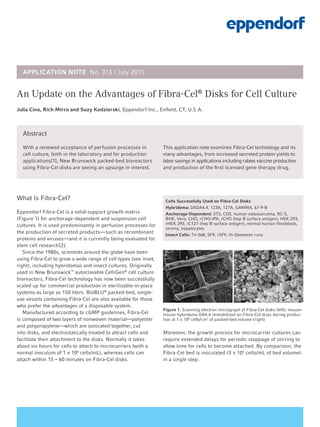 Abstract
With a renewed acceptance of perfusion processes in
cell culture, both in the laboratory and for production
applications[1], New Brunswick packed-bed bioreactors
using Fibra-Cel disks are seeing an upsurge in interest.
This application note examines Fibra-Cel technology and its
many advantages, from increased secreted protein yields to
labor savings in applications including rabies vaccine production
and production of the first licensed gene therapy drug.
An Update on the Advantages of Fibra-Cel®
Disks for Cell Culture
Julia Cino, Rich Mirro and Suzy Kedzierski, Eppendorf Inc., Enfield, CT, U.S.A.
What Is Fibra-Cel?
Eppendorf Fibra-Cel is a solid-support growth matrix
(Figure 1) for anchorage-dependent and suspension cell
cultures. It is used predominantly in perfusion processes for
the production of secreted products—such as recombinant
proteins and viruses—and it is currently being evaluated for
stem cell research[2].
Since the 1980s, scientists around the globe have been
using Fibra-Cel to grow a wide range of cell types (see inset,
right), including hybridomas and insect cultures. Originally
used in New Brunswick™
autoclavable CelliGen®
cell culture
bioreactors, Fibra-Cel technology has now been successfully
scaled up for commercial production in sterilizable-in-place
systems as large as 150 liters. BioBLU®
packed-bed, single-
use vessels containing Fibra-Cel are also available for those
who prefer the advantages of a disposable system.
Manufactured according to cGMP guidelines, Fibra-Cel
is composed of two layers of nonwoven material—polyester
and polypropylene—which are sonicated together, cut
into disks, and electrostatically treated to attract cells and
facilitate their attachment to the disks. Normally it takes
about six hours for cells to attach to microcarriers (with a
normal inoculum of 1 × 106
cells/mL), whereas cells can
attach within 15 – 60 minutes on Fibra-Cel disks.
Figure 1. Scanning electron micrograph of Fibra-Cel disks (left); mouse–
mouse hybridoma DA4.4 immobilized on Fibra-Cel disks during produc-
tion at 1 × 108
cells/cm3
of packed-bed volume (right)
Moreover, the growth process for microcarrier cultures can
require extended delays for periodic stoppage of stirring to
allow time for cells to become attached. By comparison, the
Fibra-Cel bed is inoculated (3 × 105
cells/mL of bed volume)
in a single step.
APPLICATION NOTE No. 313 I July 2011
Cells Successfully Used on Fibra-Cel Disks
Hybridoma: DADA4.4, 123A, 127A, GAMMA, 67-9-B
Anchorage-Dependent: 3T3, COS, human osteosarcoma, RC-5,
BHK, Vero, CHO, rCHO-tPA, rCHO (hep B surface antigen), HEK 293,
rHEK 293, rC127 (hep B surface antigen), normal human fibroblasts,
stroma, hepatocytes
Insect Cells: Tn-368, SF9, rSF9, Hi-5between runs
 