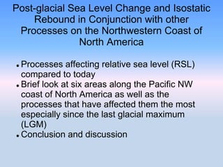 Post-glacial Sea Level Change and Isostatic
Rebound in Conjunction with other
Processes on the Northwestern Coast of
North America
 Processes affecting relative sea level (RSL)
compared to today
 Brief look at six areas along the Pacific NW
coast of North America as well as the
processes that have affected them the most
especially since the last glacial maximum
(LGM)
 Conclusion and discussion
 